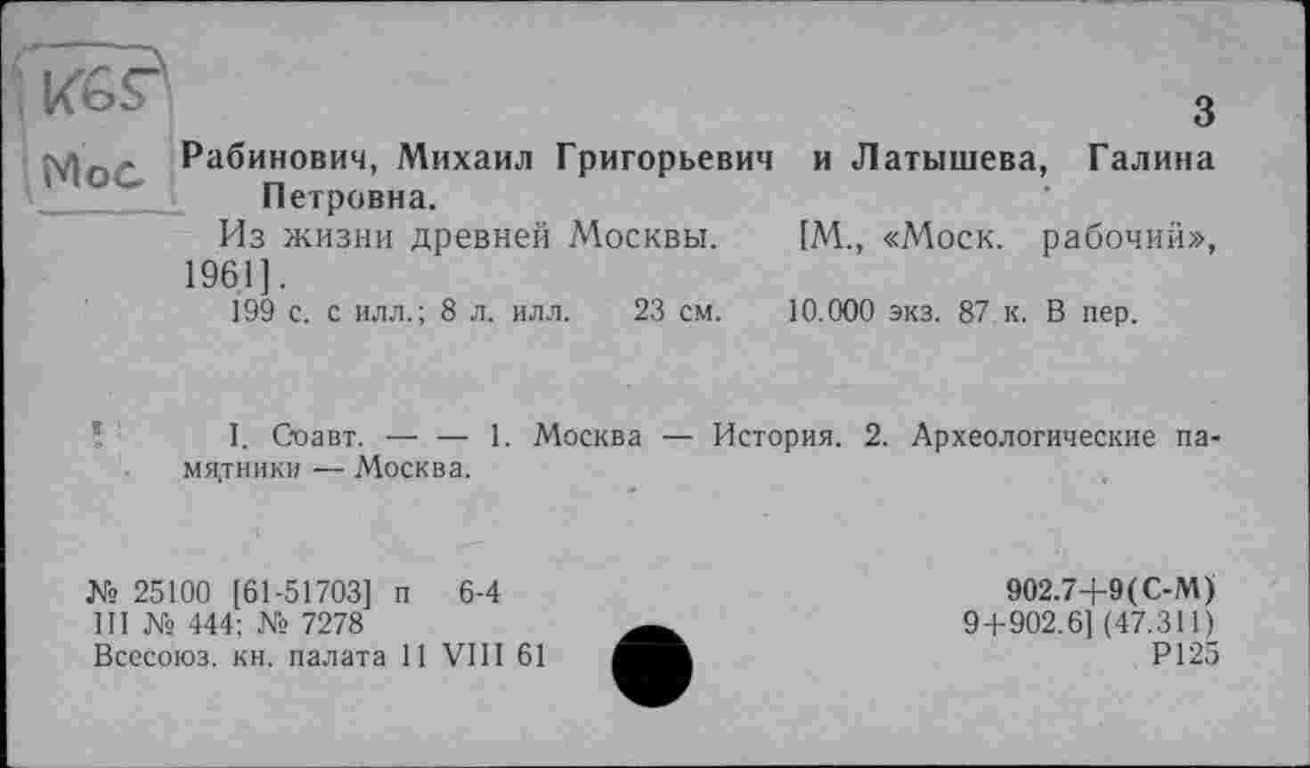 ﻿ÏÏ6?
МоС Рабинович, Михаил Григорьевич Петровна.
Из жизни древней Москвы.
1961].
199 с. с илл.; 8 л. илл. 23 см.
3
и Латышева, Галина
[М., «Моск, рабочий»,
10.000 экз. 87 к. В пер.
I. С-оавт. — — 1. Москва — История. 2. Археологические памятники — Москва.
№ 25100 [61-51703] п 6-4
III № 444; № 7278
Всесоюз. кн. палата 11 VIII 61
902.7+9(С-М)
9+902.6] (47.311)
Р125